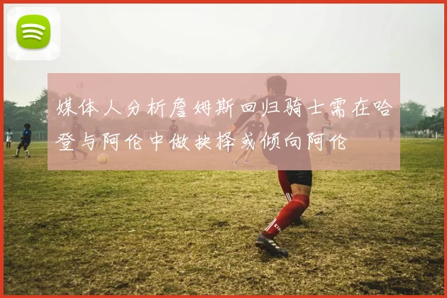 媒体人分析詹姆斯回归骑士需在哈登与阿伦中做抉择或倾向阿伦