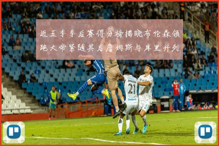 近五季季后赛得分榜揭晓布伦森领跑大帝紧随其后詹姆斯与库里并列第四