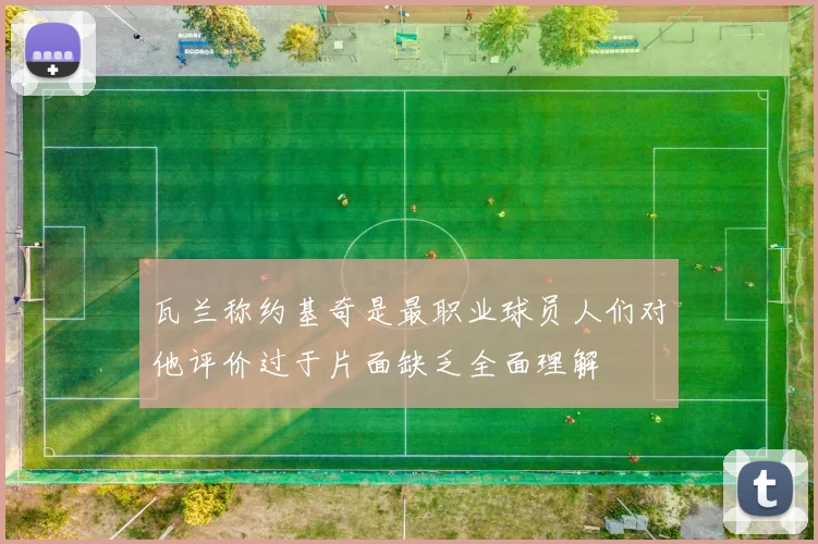 瓦兰称约基奇是最职业球员人们对他评价过于片面缺乏全面理解