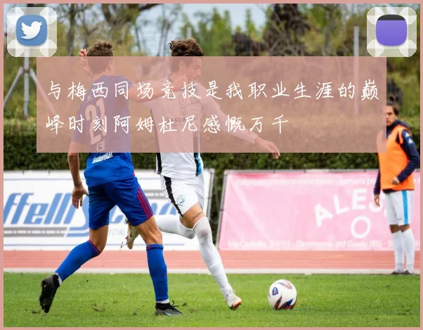 与梅西同场竞技是我职业生涯的巅峰时刻阿姆杜尼感慨万千