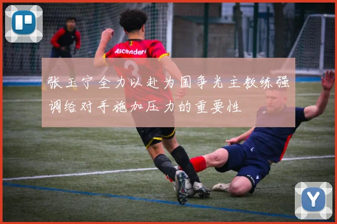 张玉宁全力以赴为国争光主教练强调给对手施加压力的重要性