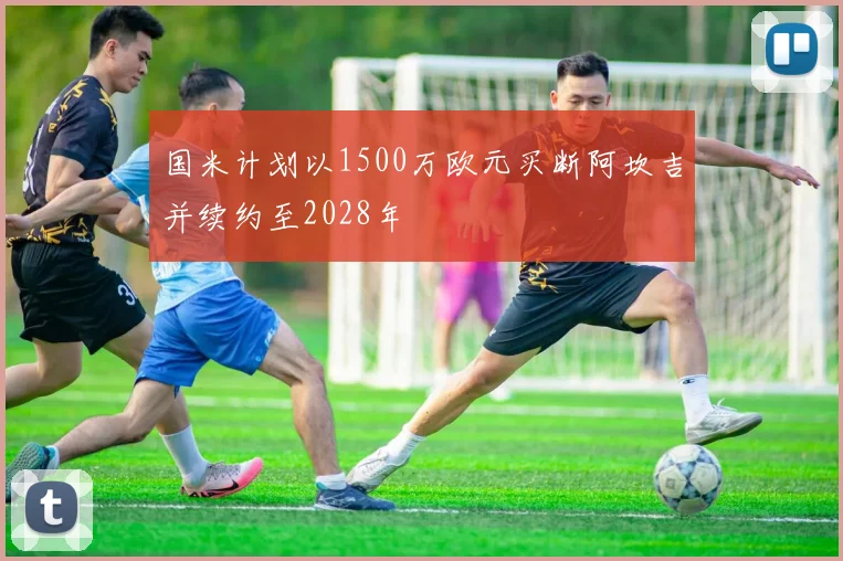 国米计划以1500万欧元买断阿坎吉并续约至2028年