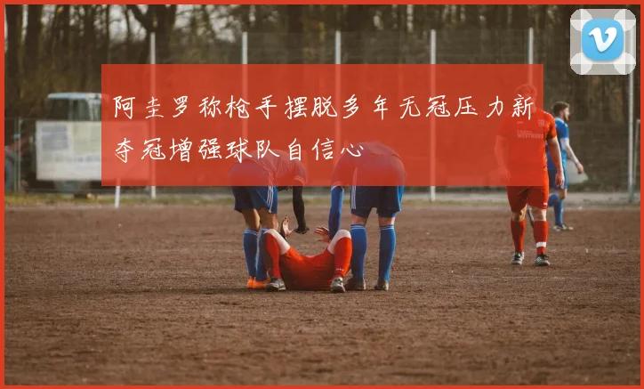 阿圭罗称枪手摆脱多年无冠压力新夺冠增强球队自信心