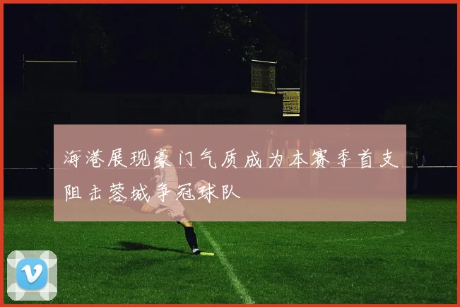 海港展现豪门气质成为本赛季首支阻击蓉城争冠球队