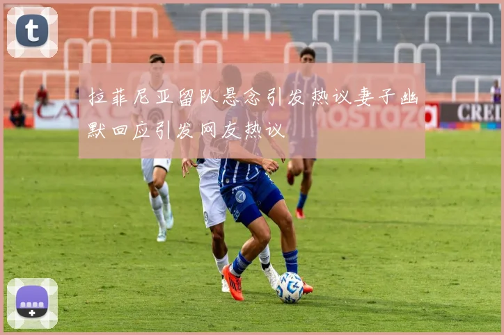 拉菲尼亚留队悬念引发热议妻子幽默回应引发网友热议