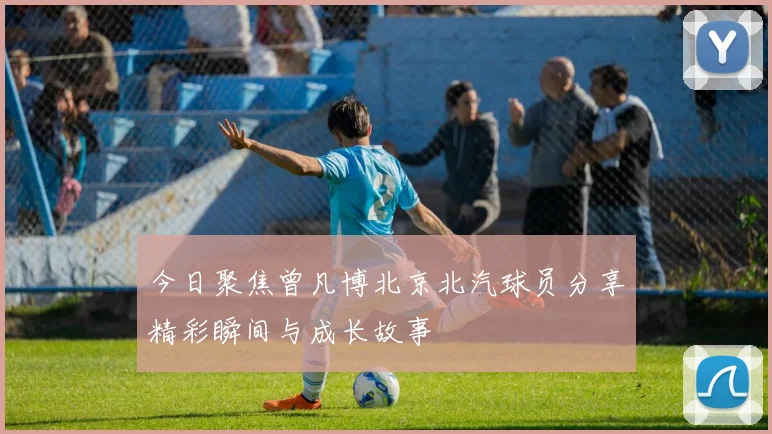 今日聚焦曾凡博北京北汽球员分享精彩瞬间与成长故事