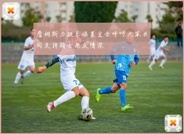 詹姆斯力挺乐福基金会呼吁大家共同支持骑士老友情深