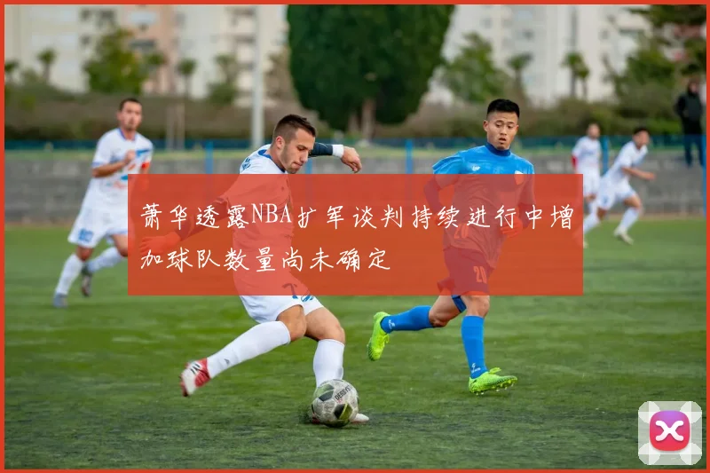 萧华透露NBA扩军谈判持续进行中增加球队数量尚未确定