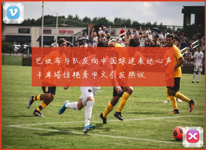 巴坎布与队友向中国球迷表达心声卡库塔惊艳秀中文引发热议