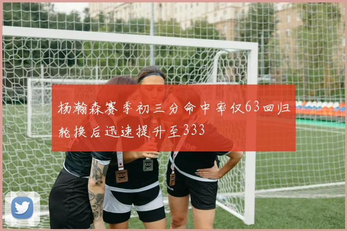 杨瀚森赛季初三分命中率仅63回归轮换后迅速提升至333
