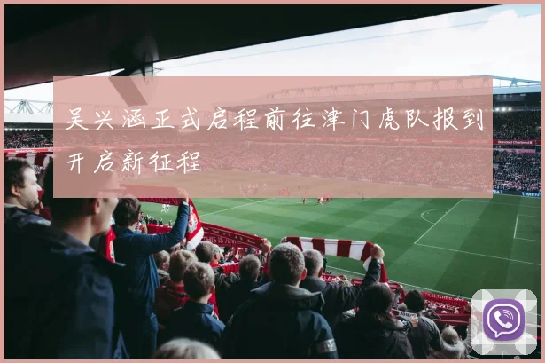 吴兴涵正式启程前往津门虎队报到开启新征程