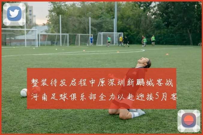 整装待发启程中原深圳新鹏城客战河南足球俱乐部全力以赴迎接5月客场挑战