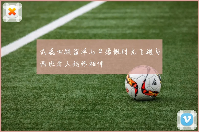 武磊回顾留洋七年感慨时光飞逝与西班牙人始终相伴
