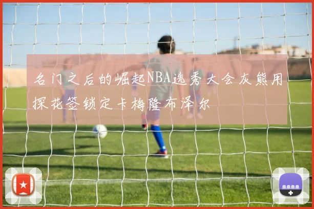 名门之后的崛起NBA选秀大会灰熊用探花签锁定卡梅隆布泽尔