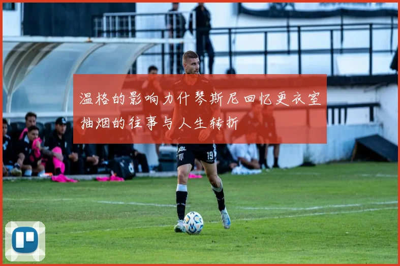温格的影响力什琴斯尼回忆更衣室抽烟的往事与人生转折