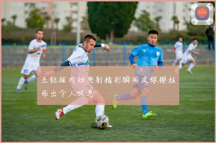 王钰栋内切兜射精彩瞬间皮球擦柱而出令人叹息