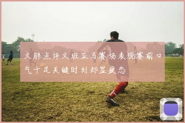 文胖点评文班亚马赛场表现赛前口气十足关键时刻却显疲态