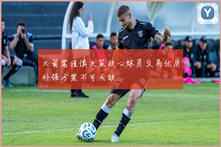 火箭需谨慎决策核心球员交易优质补强方案不可或缺