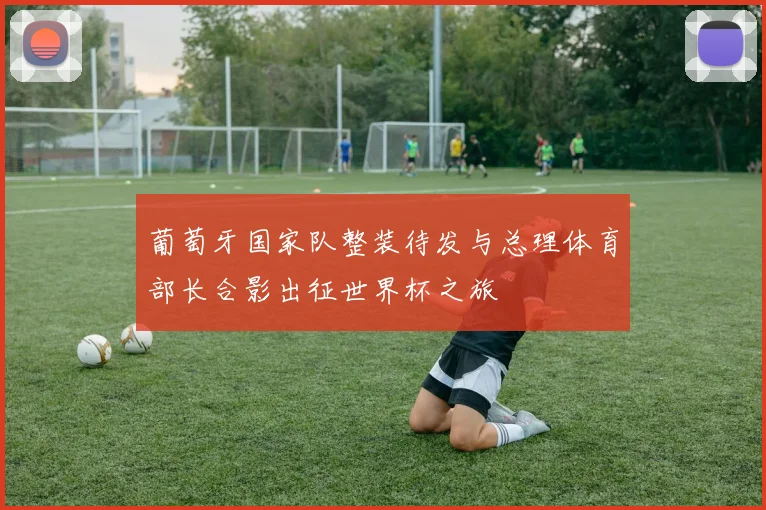 葡萄牙国家队整装待发与总理体育部长合影出征世界杯之旅