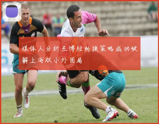 媒体人分析王博短轮换策略成功破解上海双小外困局