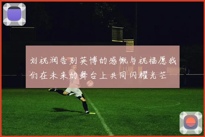 刘祝润告别英博的感慨与祝福愿我们在未来的舞台上共同闪耀光芒
