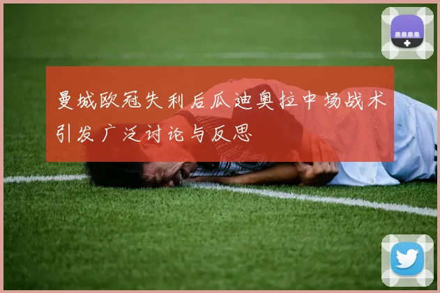 曼城欧冠失利后瓜迪奥拉中场战术引发广泛讨论与反思