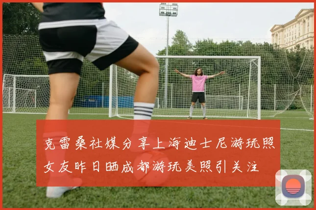 克雷桑社媒分享上海迪士尼游玩照女友昨日晒成都游玩美照引关注