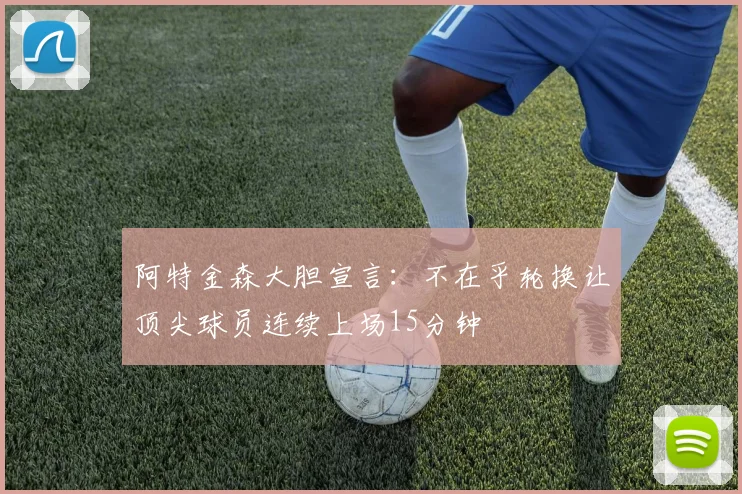 阿特金森大胆宣言：不在乎轮换让顶尖球员连续上场15分钟