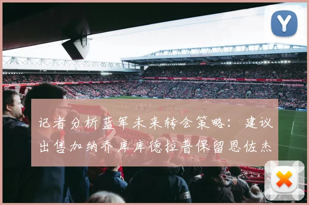 记者分析蓝军未来转会策略：建议出售加纳乔库库德拉普保留恩佐杰克逊