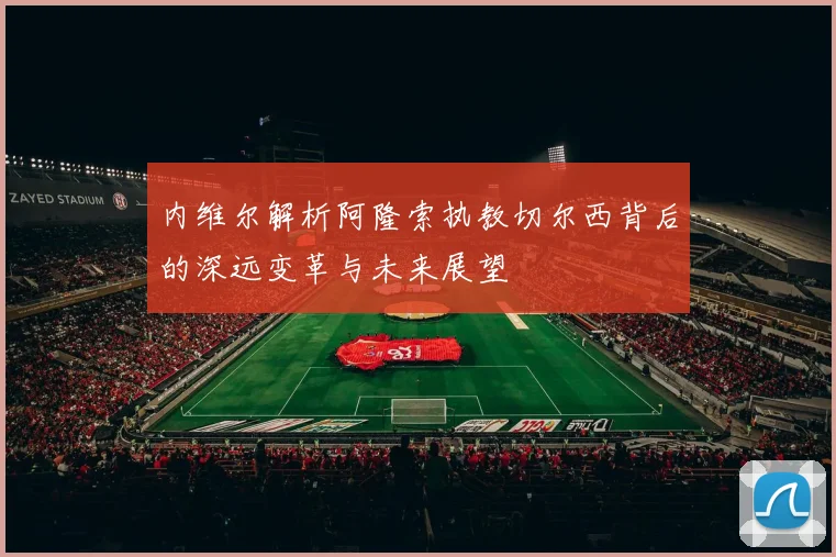 内维尔解析阿隆索执教切尔西背后的深远变革与未来展望