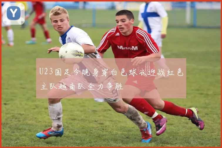 U23国足今晚身穿白色球衣迎战红色主队越南队全力争胜