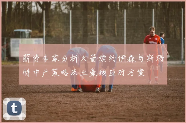 薪资专家分析火箭续约伊森与斯玛特中产策略及土豪线应对方案
