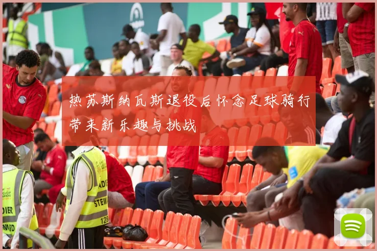 热苏斯纳瓦斯退役后怀念足球骑行带来新乐趣与挑战